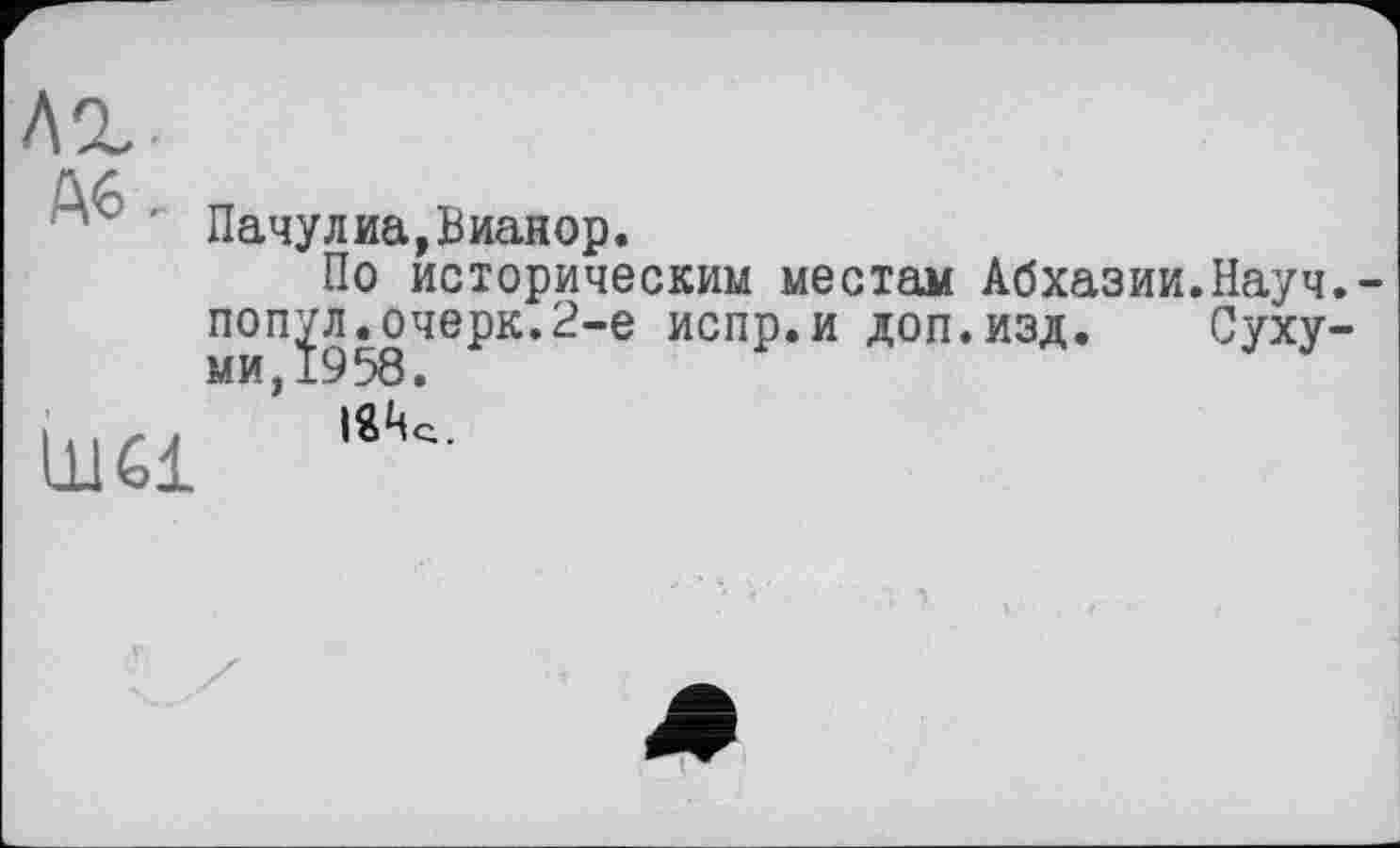 ﻿л%
' Пачулиа,Вианор.
По историческим местам Абхазии.Науч, попул.очерк.2-е испр.и доп.изд. Сухуми J19 58 •
ІйЦс .